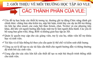 Câu đố tự học hoặc các thiết bị tương tự, thường ghi tự động.Chức năng đánh giá
chính thức: chẳng hản như kiểm tra, nộp bài luận, trình bày các dự án.Hỗ trợ thông
tin liên lạc như email, các cuộc hội thảo forum, chat, Twitter và các phương tiện
khác, đôi khi với người hướng dẫn hoặc một trợ lý làm người điều hành. Các yếu tố
bổ sung bao gồm wiki, blog, RSS và không gian học tập ảo 3D.
Quản lý quyền truy cập cho các giảng viên, trợ lý của họ, nhân viên hỗ trợ khóa
học và sinh viên.
Tài liệu và số liệu thống kê theo yêu cầu quản lý thể chế và kiểm soát chất lượng.
Công cụ xử lý để tạo ra các tài liệu cần thiết cho người hướng dẫn và thông thường
đệ trình bới các sinh viên.
Cung cấp cho các siêu liên kết cần thiết để tạo ra một bài thuyết trình thống nhất
cho sinh viên.
CÁC THÀNH PHẦN CỦA VLE:
2. GIỚI THIỆU VỀ MÔI TRƯỜNG HỌC TẬP ẢO VLE
 