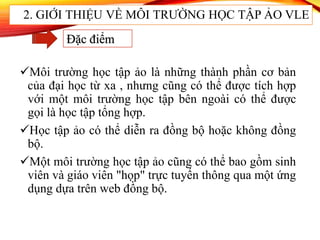 Môi trường học tập ảo là những thành phần cơ bản
của đại học từ xa , nhưng cũng có thể được tích hợp
với một môi trường học tập bên ngoài có thể được
gọi là học tập tổng hợp.
Học tập ảo có thể diễn ra đồng bộ hoặc không đồng
bộ.
Một môi trường học tập ảo cũng có thể bao gồm sinh
viên và giáo viên "họp" trực tuyến thông qua một ứng
dụng dựa trên web đồng bộ.
2. GIỚI THIỆU VỀ MÔI TRƯỜNG HỌC TẬP ẢO VLE
Đặc điểm
 