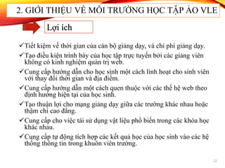 Tiết kiệm về thời gian của cán bộ giảng dạy, và chi phí giảng dạy.
Tạo điều kiện trình bày của học tập trực tuyến bởi các giảng viên
không có kinh nghiệm quản trị web.
Cung cấp hướng dẫn cho học sinh một cách linh hoạt cho sinh viên
với thay đổi thời gian và địa điểm.
Cung cấp hướng dẫn một cách quen thuộc với các thế hệ web theo
định hướng hiện tại của học sinh.
Tạo thuận lợi cho mạng giảng dạy giữa các trường khác nhau hoặc
thậm chí cao đẳng.
Cung cấp cho việc tái sử dụng vật liệu phổ biến trong các khóa học
khác nhau.
Cung cấp tự động tích hợp các kết quả học của học sinh vào các hệ
thống thông tin trong khuôn viên trường.
22
Lợi ích
2. GIỚI THIỆU VỀ MÔI TRƯỜNG HỌC TẬP ẢO VLE
 