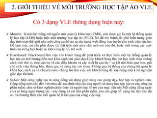  Moodle: là một hệ thống mã nguồn mở quản lý khóa học (CMS), còn được gọi là một hệ thống quản
lý học tập (LMS) hoặc một môi trường học tập ảo (VLE). Nó đã trở thành rất phổ biến trong giáo
dục trên toàn thế giới như một công cụ để tạo ra các trang web động trực tuyến cho sinh viên của họ.
Để làm việc, nó cần phải được cài đặt trên một máy chủ web nơi nào đó, hoặc một trong các máy
tính của riêng bạn hoặc tại một công ty lưu trữ web.
 Blackboard: Blackboard làm việc với khách hàng để phát triển và thực hiện một hệ thống quản lý
học tập có ảnh hưởng đến mọi khía cạnh của giáo dục.Giúp khách hàng thu hút học sinh theo những
cách mới thú vị, tiếp cận họ về các điều khoản và các thiết bị của họ - và kết nối hiệu quả hơn, giữ
cho sinh viên thông báo, tham gia, và cộng tác với nhau. Thông qua hệ thống của chúng tôi quản lý
khóa học, dịch vụ và chuyên môn, chúng tôi làm việc với khách hàng để xây dựng một kinh nghiệm
giáo dục tốt hơn.
 SaKai: Một công nghệ tạo ra cộng đồng sôi động giúp nâng cao giảng dạy, học tập và nghiên cứu.
Cộng đồng toàn cầu đến với nhau để xác định nhu cầu của người sử dụng học tập, tạo ra các công cụ
phần mềm, chia sẻ kinh nghiệm,kiến thức và nguồn lực hỗ trợ của mục tiêu này.Mỗi cộng đồng ngày
chia sẻ hàng ngàn tương tác - xây dựng và cải tiến phần mềm, yêu cầu giúp đỡ, cộng tác trên các dự
án, và thưởng thức các mối quan hệ là kết quả của công việc này.
2. GIỚI THIỆU VỀ MÔI TRƯỜNG HỌC TẬP ẢO VLE
Có 3 dạng VLE thông dụng hiện nay:
 