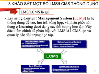 3.KHẢO SÁT MỘT SỐ LMS/LCMS THÔNG DỤNG
- Learning Content Management System (LCMS) là hệ
thống dùng để tạo, lưu trữ, tổng hợp, và phân phối nội
dung e-Learning dưới dạng các đối tượng học tập. Vậy
đặc điểm chính để phân biệt với LMS là LCMS tạo và
quản lý các đối tượng học tập.
26
LMS/LCMS là gì?
 