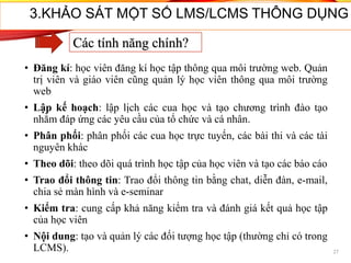 • Đăng kí: học viên đăng kí học tập thông qua môi trường web. Quản
trị viên và giáo viên cũng quản lý học viên thông qua môi trường
web
• Lập kế hoạch: lập lịch các cua học và tạo chương trình đào tạo
nhằm đáp ứng các yêu cầu của tổ chức và cá nhân.
• Phân phối: phân phối các cua học trực tuyến, các bài thi và các tài
nguyên khác
• Theo dõi: theo dõi quá trình học tập của học viên và tạo các báo cáo
• Trao đổi thông tin: Trao đổi thông tin bằng chat, diễn đàn, e-mail,
chia sẻ màn hình và e-seminar
• Kiểm tra: cung cấp khả năng kiểm tra và đánh giá kết quả học tập
của học viên
• Nội dung: tạo và quản lý các đối tượng học tập (thường chỉ có trong
LCMS). 27
3.KHẢO SÁT MỘT SỐ LMS/LCMS THÔNG DỤNG
Các tính năng chính?
 