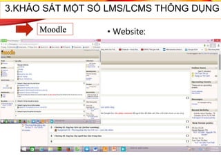• Website:
http://moodle.org
• Moodle được đánh giá là
một trong các LMS tốt
nhất trong hệ thống mã
nguồn mở và được cộng
đồng mã nguồn mở hỗ
trợ rất mạnh. Hiện tại Việt
Nam đã thành lập cộng
đồng Moodle tại:
http://moodle.org/course
/view.php?id=45.
3.KHẢO SÁT MỘT SỐ LMS/LCMS THÔNG DỤNG
Moodle
 