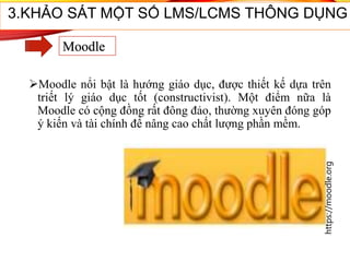 32
3.KHẢO SÁT MỘT SỐ LMS/LCMS THÔNG DỤNG
Moodle
Moodle nổi bật là hướng giáo dục, được thiết kế dựa trên
triết lý giáo dục tốt (constructivist). Một điểm nữa là
Moodle có cộng đồng rất đông đảo, thường xuyên đóng góp
ý kiến và tài chính để nâng cao chất lượng phần mềm.
https://moodle.org
 