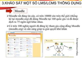 Moodle rất đáng tin cậy, có trên 10000 site trên thế giới (thống
kê tại moodle.org) đã dùng Moodle tại 160 quốc gia và đã được
dịch ra 75 ngôn ngữ khác nhau.
Có trên 100 nghìn người đã đăng ký tham gia cộng đồng Moodle
(moodle.org) và sẵn sàng giúp ta giải quyết khó khăn
33
3.KHẢO SÁT MỘT SỐ LMS/LCMS THÔNG DỤNG
Moodle
https://moodle.org
 