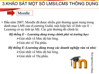 • Đầu năm 2007, Moodle đã được nhiều giải thưởng quan trọng trong
danh mục LMS của eLearning Guild, một hiệp hội về lĩnh vực E –
Learning có uy tính tại Mỹ. Các giải thưởng đó chính là:
Hệ thống E – Learning dùng trong chính phủ và trường học:
Giải nhất về Mức độ hài lòng.
Giải nhì về Thị phần.
Hệ thống E–Learning dùng trong các doanh nghiệp vừa và nhỏ:
Giải nhất về Mức độ hài lòng.
Giải nhất về Thị phần.
34
3.KHẢO SÁT MỘT SỐ LMS/LCMS THÔNG DỤNG
Moodle
https://moodle.org
 