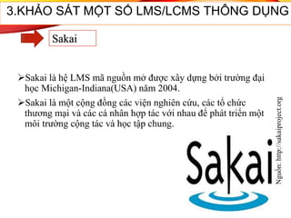Sakai là hệ LMS mã nguồn mở được xây dựng bởi trường đại
học Michigan-Indiana(USA) năm 2004.
Sakai là một cộng đồng các viện nghiên cứu, các tổ chức
thương mại và các cá nhân hợp tác với nhau để phát triển một
môi trường cộng tác và học tập chung.
Nguồn:http://sakaiproject.org
37
3.KHẢO SÁT MỘT SỐ LMS/LCMS THÔNG DỤNG
Sakai
 
