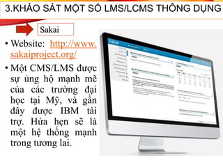 • Website: http://www.
sakaiproject.org/
• Một CMS/LMS được
sự ủng hộ mạnh mẽ
của các trường đại
học tại Mỹ, và gần
đây được IBM tài
trợ. Hứa hẹn sẽ là
một hệ thống mạnh
trong tương lai.
3.KHẢO SÁT MỘT SỐ LMS/LCMS THÔNG DỤNG
Sakai
 