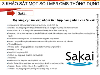 Nguồn:http://vi.wikipedia.org/wiki/Dự_án_Sakai
3.KHẢO SÁT MỘT SỐ LMS/LCMS THÔNG DỤNG
Sakai
Bộ công cụ làm việc nhóm tích hợp trong nhân của Sakai:
 