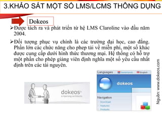 Được tách ra và phát triển từ hệ LMS Claroline vào đầu năm
2004.
Đối tượng phục vụ chính là các trường đại học, cao đẳng.
Phần lớn các chức năng cho phep tải về miễn phí, một số khác
được cung cấp dưới hình thức thương mại. Hệ thống có hỗ trợ
một phần cho phép giảng viên định nghĩa một số yêu cầu nhất
định trên các tài nguyên.
Nguồn:www.dokeos.com
43
3.KHẢO SÁT MỘT SỐ LMS/LCMS THÔNG DỤNG
Dokeos
 