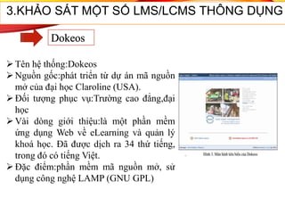 Tên hệ thống:Dokeos
Nguồn gốc:phát triển từ dự án mã nguồn
mở của đại học Claroline (USA).
Đối tượng phục vụ:Trường cao đẳng,đại
học
Vài dòng giới thiệu:là một phần mềm
ứng dụng Web về eLearning và quản lý
khoá học. Đã được dịch ra 34 thứ tiếng,
trong đó có tiếng Việt.
Đặc điểm:phần mềm mã nguồn mở, sử
dụng công nghệ LAMP (GNU GPL)
3.KHẢO SÁT MỘT SỐ LMS/LCMS THÔNG DỤNG
Dokeos
 