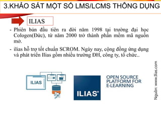 - Phiên bản đầu tiên ra đời năm 1998 tại trường đại học
Cologen(Đức), từ năm 2000 trở thành phần mềm mã nguồn
mở.
- ilias hỗ trợ tốt chuẩn SCROM. Ngày nay, cộng đồng ứng dụng
và phát triển Ilias gồm nhiều trường ĐH, công ty, tổ chức..
Nguồn:www.Ilias.com
3.KHẢO SÁT MỘT SỐ LMS/LCMS THÔNG DỤNG
ILIAS
 