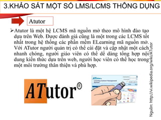 Atutor là một hệ LCMS mã nguồn mở theo mô hình đào tạo
dựa trên Web. Được đánh giá cũng là một trong các LCMS tốt
nhất trong hệ thống các phần mềm ELearning mã nguồn mở.
Với ATutor người quản trị có thể cài đặt và cập nhật một cách
nhanh chóng, người giáo viên có thể dể dàng tổng hợp nội
dung kiến thức dựa trên web, người học viên có thể học trong
một môi trường thân thiện và phù hợp.
Nguồn:http://vi.wikipedia.org/wiki/ATutor
46
3.KHẢO SÁT MỘT SỐ LMS/LCMS THÔNG DỤNG
Atutor
 