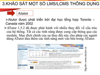 ATutor 1.5.2 đã được phát hành với nhiều thay đổi về cấu trúc
của hệ thống. Tất cả các tính năng được cung cấp thông qua các
module. Mục đích chính của sự thay đổi này cho phép các người
dùng ATutor đưa thêm các tính năng mới vào bên trong ATutor.
Nguồn:www.atutor.ca
48
3.KHẢO SÁT MỘT SỐ LMS/LCMS THÔNG DỤNG
Atutor
Atutor được phát triển bởi đại học tổng hợp Toronto –
Canada năm 2002
 