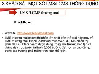• Website: http://www.blackboard.com
• LMS thương mại chiếm thị phần lớn nhất trên thế giới hiện nay về
LMS thương mại. BlackBoard vừa mua WebCT(LMS chiến thị
phần thứ 2). Blackboard được dùng trong môi trường học tập và
giảng dạy trực tuyến tại hơn 3,300 trường đại học và cao đẳng,
trong các trường phổ thông trên toàn thế giới.
3.KHẢO SÁT MỘT SỐ LMS/LCMS THÔNG DỤNG
LMS /LCMS thương mại
BlackBoard
 