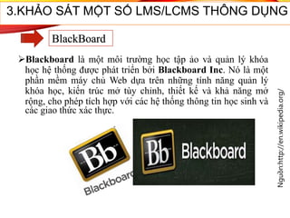 Blackboard là một môi trường học tập ảo và quản lý khóa
học hệ thống được phát triển bởi Blackboard Inc. Nó là một
phần mềm máy chủ Web dựa trên những tính năng quản lý
khóa học, kiến trúc mở tùy chỉnh, thiết kế và khả năng mở
rộng, cho phép tích hợp với các hệ thống thông tin học sinh và
các giao thức xác thực.
Nguồn:http://en.wikipedia.org/
51
3.KHẢO SÁT MỘT SỐ LMS/LCMS THÔNG DỤNG
BlackBoard
 