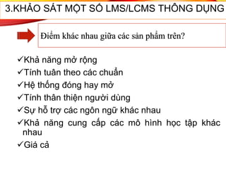 Khả năng mở rộng
Tính tuân theo các chuẩn
Hệ thống đóng hay mở
Tính thân thiện người dùng
Sự hỗ trợ các ngôn ngữ khác nhau
Khả năng cung cấp các mô hình học tập khác
nhau
Giá cả
55
3.KHẢO SÁT MỘT SỐ LMS/LCMS THÔNG DỤNG
Điểm khác nhau giữa các sản phẩm trên?
 