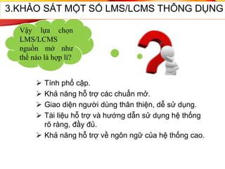 57
Vậy lựa chọn
LMS/LCMS
nguồn mở như
thế nào là hợp lí?
 Tính phổ cập.
 Khả năng hỗ trợ các chuẩn mở.
 Giao diện người dùng thân thiện, dễ sử dụng.
 Tài liệu hỗ trợ và hướng dẫn sử dụng hệ thống
rõ ràng, đầy đủ.
 Khả năng hỗ trợ về ngôn ngữ của hệ thống cao.
3.KHẢO SÁT MỘT SỐ LMS/LCMS THÔNG DỤNG
 