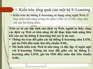 Kiến trúc hệ thống E-learning sử dụng công nghệ Web để
thực hiện tính năng tương tác giữa LMS và LCMS cũng như
với các hệ thống khác.
7
Trên cơ sở các đặc tính của dịch vụ Web, người ta thấy rằng
các dịch vụ Web có khả năng tốt để thực hiện tính năng liên
kết của các hệ thống E-learning bởi các lý do sau:
 Thông tin trao đổi giữa các hệ thống E-learning như LOM,
gói tin IMS đều tuân thủ tiêu chuẩn XML.
 Mô hình kiến trúc Web là nền tảng và độc lập về ngôn ngữ
với E-learning Thông tin trao đổi giữa các hệ thống E-
learning như LOM, gói tin IMS đều tuân thủ tiêu chuẩn
XML.
1. Kiến trúc tổng quát của một hệ E-Learning
 