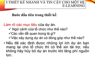 Làm rõ các mục tiêu của dự án.
 Ngữ cảnh của tổ chức như thế nào?
Các vấn đề quan trọng là gì?
Việc xây dựng dự án có đóng góp như thế nào?
• Nếu đã xác định được những lợi ích dự án bạn
mang lại cho tổ chức thì có thể xin tài trợ, nếu
không hãy hủy bỏ dự án trước khi lãng phí nguồn
lực.
5.THIẾT KẾ NHANH VÀ TIN CẬY CHO MỘT HỆ
E-LEARNING
Bước đầu tiên trong thiết kế:
 