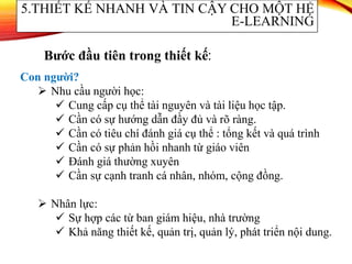 Con người?
 Nhu cầu người học:
 Cung cấp cụ thể tài nguyên và tài liệu học tập.
 Cần có sự hướng dẫn đầy đủ và rõ ràng.
 Cần có tiêu chí đánh giá cụ thể : tổng kết và quá trình
 Cần có sự phản hồi nhanh từ giáo viên
 Đánh giá thường xuyên
 Cần sự cạnh tranh cá nhân, nhóm, cộng đồng.
 Nhân lực:
 Sự hợp các từ ban giám hiệu, nhà trường
 Khả năng thiết kế, quản trị, quản lý, phát triển nội dung.
5.THIẾT KẾ NHANH VÀ TIN CẬY CHO MỘT HỆ
E-LEARNING
Bước đầu tiên trong thiết kế:
 