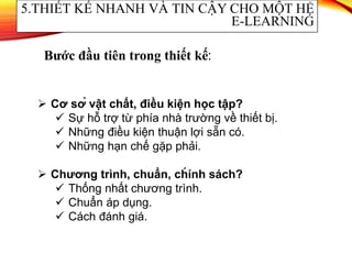  Cơ sở vật chất, điều kiện học tập?
 Sự hỗ trợ từ phía nhà trường về thiết bị.
 Những điều kiện thuận lợi sẵn có.
 Những hạn chế gặp phải.
 Chương trình, chuẩn, ch́ ính sách?
 Thống nhất chương trình.
 Chuẩn áp dụng.
 Cách đánh giá.
5.THIẾT KẾ NHANH VÀ TIN CẬY CHO MỘT HỆ
E-LEARNING
Bước đầu tiên trong thiết kế:
 