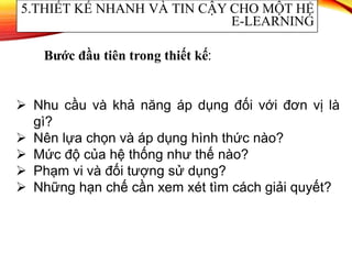  Nhu cầu và khả năng áp dụng đối với đơn vị là
gì?
 Nên lựa chọn và áp dụng hình thức nào?
 Mức độ của hệ thống như thế nào?
 Phạm vi và đối tượng sử dụng?
 Những hạn chế cần xem xét tìm cách giải quyết?
5.THIẾT KẾ NHANH VÀ TIN CẬY CHO MỘT HỆ
E-LEARNING
Bước đầu tiên trong thiết kế:
 