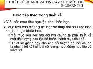 Viết các mục tiêu học tập cho khóa học.
 Mục tiêu cho biết người học sẽ thay đổi như thế nào
khi tham gia khóa học.
Mỗi mục tiêu học tập đòi hỏi chúng ta phải thiết kế
một đối tượng học tập để hoàn thành mục tiêu đó.
 Thiết kế giảng dạy cho các đối tượng đòi hỏi chúng
ta phải thiết kế hai loại nội dung: hoạt động học tập và
kiểm tra.
5.THIẾT KẾ NHANH VÀ TIN CẬY CHO MỘT HỆ
E-LEARNING
Bước tiếp theo trong thiết kế:
 