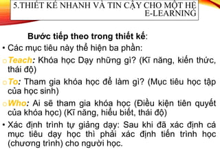 • Các mục tiêu này thể hiện ba phần:
oTeach: Khóa học Dạy những gì? (Kĩ năng, kiến thức,
thái độ)
oTo: Tham gia khóa học để làm gì? (Mục tiêu học tập
của học sinh)
oWho: Ai sẽ tham gia khóa học (Điều kiện tiên quyết
của khóa học) (Kĩ năng, hiểu biết, thái độ)
• Xác định trình tự giảng dạy: Sau khi đã xác định cá
mục tiêu dạy học thì phải xác định tiến trình học
(chương trình) cho người học.
5.THIẾT KẾ NHANH VÀ TIN CẬY CHO MỘT HỆ
E-LEARNING
Bước tiếp theo trong thiết kế:
 