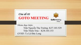 Chủ đề 03
GOTO MEETING
Nhóm thực hiện:
Trần Nguyễn Thọ Trường- K37.103.529
Trần Thiên Trúc – K38.103.153
GVHD: T.s Lê Đức Long
 
