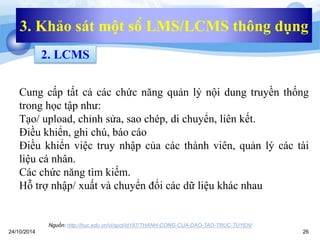 3. Khảo sát một số LMS/LCMS thông dụng 
2. LCMS 
Cung cấp tất cả các chức năng quản lý nội dung truyền thống 
trong học tập như: 
Tạo/ upload, chỉnh sửa, sao chép, di chuyển, liên kết. 
Điều khiển, ghi chú, báo cáo 
Điều khiển việc truy nhập của các thành viên, quản lý các tài 
liệu cá nhân. 
Các chức năng tìm kiếm. 
Hỗ trợ nhập/ xuất và chuyển đổi các dữ liệu khác nhau 
Nguồn: http://huc.edu.vn/vi/spct/id187/THANH-CONG-CUA-DAO-TAO-TRUC-TUYEN/ 
24/10/2014 26 
 
