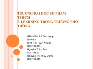 TRƯỜNG ĐẠI HỌC SƯ PHẠM
TPHCM
E-LEARNING TRONG TRƯỜNG PHỔ
THÔNG
Giáo viên: Lê Đức Long
Nhóm 4
Đinh Thị Tuyết Nhung
K38.103.109
Nguyễn Trâm Anh
K38.103.027
Nguyễn Thị Thúy Oanh
K38.103.115
 