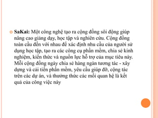  SaKai: Một công nghệ tạo ra cộng đồng sôi động giúp
nâng cao giảng dạy, học tập và nghiên cứu. Cộng đồng
toàn cầu đến với nhau để xác định nhu cầu của người sử
dụng học tập, tạo ra các công cụ phần mềm, chia sẻ kinh
nghiệm, kiến thức và nguồn lực hỗ trợ của mục tiêu này.
Mỗi cộng đồng ngày chia sẻ hàng ngàn tương tác - xây
dựng và cải tiến phần mềm, yêu cầu giúp đỡ, cộng tác
trên các dự án, và thưởng thức các mối quan hệ là kết
quả của công việc này
 