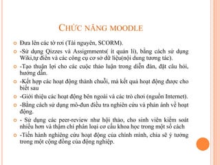 CHỨC NĂNG MOODLE
 Đưa lên các tờ rơi (Tài nguyên, SCORM).
 -Sử dụng Qizzes và Assigmments( ít quản lí), bằng cách sử dụng
Wiki,tự điển và các công cụ cơ sở dữ liệu(nội dung tương tác).
 -Tạo thuận lợi cho các cuộc thảo luận trong diễn đàn, đặt câu hỏi,
hướng dẫn.
 -Kết hợp các hoạt động thành chuỗi, mà kết quả hoạt động được cho
biết sau
 -Giới thiệu các hoạt động bên ngoài và các trò chơi (nguồn Internet).
 -Bằng cách sử dụng mô-đun điều tra nghiên cứu và phản ánh về hoạt
động.
 - Sử dụng các peer-review như hội thảo, cho sinh viên kiểm soát
nhiều hơn và thậm chí phân loại cơ cấu khoa học trong một số cách
 -Tiến hành nghiêng cứu hoạt động của chính mình, chia sẽ ý tưởng
trong một cộng đồng của động nghiệp.
 