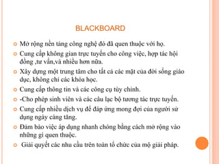 BLACKBOARD
 Mở rộng nền tảng công nghệ đó đã quen thuộc với họ.
 Cung cấp không gian trực tuyến cho công việc, hợp tác hội
đồng ,tư vấn,và nhiều hơn nữa.
 Xây dựng một trung tâm cho tất cả các mặt của đời sống giáo
dục, không chỉ các khóa học.
 Cung cấp thông tin và các công cụ tùy chỉnh.
 -Cho phép sinh viên và các câu lạc bộ tương tác trực tuyến.
 Cung cấp nhiều dịch vụ để đáp ứng mong đợi của người sử
dụng ngày càng tăng.
 Đảm bào việc áp dụng nhanh chóng bằng cách mở rộng vào
những gì quen thuộc.
 Giải quyết các nhu cầu trên toàn tổ chức của mộ giải pháp.
 