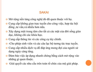 SAKAI
 Mở rộng nền tảng công nghệ đó đã quen thuộc với họ.
 Cung cấp không gian trực tuyến cho công việc, hợp tác hội
đồng ,tư vấn,và nhiều hơn nữa.
 Xây dựng một trung tâm cho tất cả các mặt của đời sống giáo
dục, không chỉ các khóa học.
 Cung cấp thông tin và các công cụ tùy chỉnh.
 -Cho phép sinh viên và các câu lạc bộ tương tác trực tuyến.
 Cung cấp nhiều dịch vụ để đáp ứng mong đợi của người sử
dụng ngày càng tăng.
 Đảm bào việc áp dụng nhanh chóng bằng cách mở rộng vào
những gì quen thuộc.
 Giải quyết các nhu cầu trên toàn tổ chức của mộ giải pháp.
 