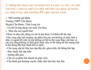 1/ TRÌNH BÀY BÁO CÁO VỀ KHẢO SÁT VÀ ĐẶT TẢ YÊU CẦU ĐỐI
VỚI NGỮ CẢNH CỤ THỂ CỦA MÔI TRƯỜNG GIẢ ĐỊNH ÁP DỤNG
CỤ THỂ( VÍ DỤ MÔI TRƯỜNG PT/ MỘT TRUNG TÂM)
 Môi trường giả định:
Trường THPT Cần Đước
Huyện Cần Đước, Tỉnh Long An
– Cụ thể là ứng dụng vào môn Tin Học.
 Nhu cầu của người học:
-Chưa có nhu cầu, động cơ chỉ là đạt được 5.0 điểm để lên lớp.
-Cần cung cấp môi trường: do phần lớn các em không có máy tính ở
nhà, ra ngoài thì một số nơi không có hỗ trợ hệ soạn thảo văn bản và
các em cũng không có thời gian hoặc nếu có thì dùng để lên mạng chứ
ít khi đụng đến học hành khi ra tiệm.
- Cần cung cấp tài liệu học tập đầy đủ: giáo trình, hệ thống bài tập
– thực hành, bài tập mẫu
- hướng dẫn giải.
- Cần có sự phản hồi nhanh từ giáo viên
- Cần đánh giá thường xuyên: nhắc nhở làm bài, học bài.
 