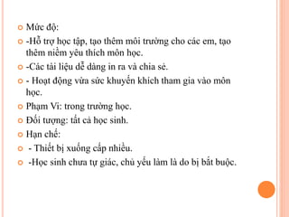  Mức độ:
 -Hỗ trợ học tập, tạo thêm môi trường cho các em, tạo
thêm niềm yêu thích môn học.
 -Các tài liệu dễ dàng in ra và chia sẻ.
 - Hoạt động vừa sức khuyến khích tham gia vào môn
học.
 Phạm Vi: trong trường học.
 Đối tượng: tất cả học sinh.
 Hạn chế:
 - Thiết bị xuống cấp nhiều.
 -Học sinh chưa tự giác, chủ yếu làm là do bị bắt buộc.
 