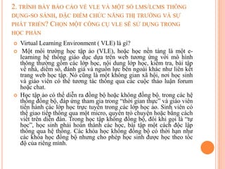 2. TRÌNH BÀY BÁO CÁO VỀ VLE VÀ MỘT SỐ LMS/LCMS THÔNG
DỤNG-SO SÁNH, ĐẶC ĐIỂM CHỨC NĂNG THỊ TRƯỜNG VÀ SỰ
PHÁT TRIỂN? CHỌN MỘT CÔNG CỤ VLE SẼ SỬ DỤNG TRONG
HỌC PHẦN
 Virtual Learning Environment ( VLE) là gì?
 Một môi trường học tập ảo (VLE), hoặc học nền tảng là một e-
learning hệ thống giáo dục dựa trên web tương ứng với mô hình
thông thường gồm các lớp học, nội dung lớp học, kiểm tra, bài tập
về nhà, diểm số, đánh giá và nguồn lực bên ngoài khác như liên kết
trang web học tập. Nó cũng là một không gian xã hội, nơi học sinh
và giáo viên có thể tương tác thông qua các cuộc thảo luận forum
hoặc chat.
 Học tập ảo có thể diễn ra đồng bộ hoặc không đồng bộ. trong các hệ
thống đồng bộ, đáp ứng tham gia trong “thời gian thực” và giáo viên
tiến hành các lớp học trực tuyến trong các lớp học ảo. Sinh viên có
thể giao tiếp thông qua một micro, quyền trò chuyện hoặc bằng cách
viết trên diễn đàn. Trong học tập không đồng bộ, đôi khi gọi là “tự
học”, học sinh phải hoàn thành các học, bài tập một cách độc lập
thông qua hệ thống. Các khóa học không đồng bộ có thời hạn như
các khóa học đồng bộ nhưng cho phép học sinh được học theo tốc
độ của riêng mình.
 