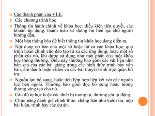  Các thành phần của VLE:
 Các chương trình học
 Thông tin hành chính về khóa học: điều kiện tiên quyết, các
khoản tín dụng, thanh toán và thông tin liên lạc cho người
hướng dẫn.
 Một bản thông báo để biết thông tin khóa học đang diễn ra.
 Nội dung cơ bản của một số hoặc tất cả các khóa học; quá
trình hoàn chỉnh cho đào tạo từ xa các ứng dụng, hoặc một số
phần của nó, khi được sử dụng như một phần của một khóa
học thông thường. Điều này thường bao gồm các vật liệu như
bản sao của các bài giảng trong các hình thức trình bày văn
bản, âm thanh hoặc video và các bài thuyết trình trực quan hỗ
trợ.
 Nguồn lực bổ sung, hoặc tích hớp hợp liên kết với các nguồn
lực bên ngoài. Thường bao gồm đọc bổ sung hoặc tương
đương sáng tạo cho nó.
 Câu đố tự học hoặc các thiết bị tương tự, thường ghi tự động.
 Chức năng đánh giá chính thức: chẳng hản như kiểm tra, nộp
bài luận, trình bày các dự án.
 
