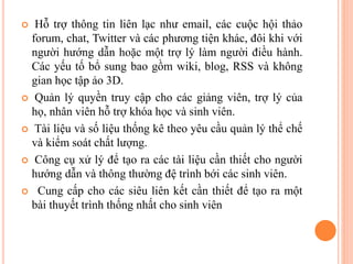  Hỗ trợ thông tin liên lạc như email, các cuộc hội thảo
forum, chat, Twitter và các phương tiện khác, đôi khi với
người hướng dẫn hoặc một trợ lý làm người điều hành.
Các yếu tố bổ sung bao gồm wiki, blog, RSS và không
gian học tập ảo 3D.
 Quản lý quyền truy cập cho các giảng viên, trợ lý của
họ, nhân viên hỗ trợ khóa học và sinh viên.
 Tài liệu và số liệu thống kê theo yêu cầu quản lý thể chế
và kiểm soát chất lượng.
 Công cụ xử lý để tạo ra các tài liệu cần thiết cho người
hướng dẫn và thông thường đệ trình bới các sinh viên.
 Cung cấp cho các siêu liên kết cần thiết để tạo ra một
bài thuyết trình thống nhất cho sinh viên
 