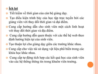  Ích lợi
 Tiết kiếm về thời gian của cán bộ giảng dạy.
 Tạo điều kiện trình bày của học tập trực tuyến bởi các
giảng viên với thay đối thời gian và đại điểm.
 Cung cấp hướng dẫn cho sinh viên một cách linh hoạt
với thay đối thời gian và địa điểm.
 Cung cấp hướng dẫn quen thuộc với các thế hệ web theo
định hướng hiện tại của sinh viên.
 Tạo thuận lợi cho giảng dạy giữa các trường khác nhau.
 Cung cấp cho việc tái sử dụng vật liệu phổ biến trong các
khóa học khác nhau.
 Cung cấp tự động tích hợp các kết quả học của sinh viên
vào các hệ thống thông tin trong khuôn viên trường.
 
