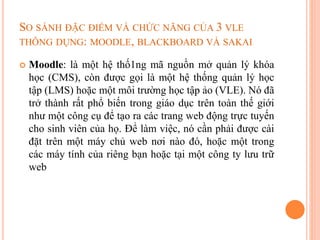 SO SÁNH ĐẶC ĐIỂM VÀ CHỨC NĂNG CỦA 3 VLE
THÔNG DỤNG: MOODLE, BLACKBOARD VÀ SAKAI
 Moodle: là một hệ thố1ng mã nguồn mở quản lý khóa
học (CMS), còn được gọi là một hệ thống quản lý học
tập (LMS) hoặc một môi trường học tập ảo (VLE). Nó đã
trở thành rất phổ biến trong giáo dục trên toàn thế giới
như một công cụ để tạo ra các trang web động trực tuyến
cho sinh viên của họ. Để làm việc, nó cần phải được cài
đặt trên một máy chủ web nơi nào đó, hoặc một trong
các máy tính của riêng bạn hoặc tại một công ty lưu trữ
web
 