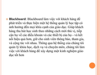  Blackboard: Blackboard làm việc với khách hàng để
phát triển và thực hiện một hệ thống quản lý học tập có
ảnh hưởng đến mọi khía cạnh của giáo dục. Giúp khách
hàng thu hút học sinh theo những cách mới thú vị, tiếp
cận họ về các điều khoản và các thiết bị của họ - và kết
nối hiệu quả hơn, giữ cho sinh viên thông báo, tham gia,
và cộng tác với nhau. Thông qua hệ thống của chúng tôi
quản lý khóa học, dịch vụ và chuyên môn, chúng tôi làm
việc với khách hàng để xây dựng một kinh nghiệm giáo
dục tốt hơn
 