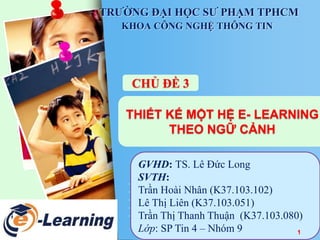 TRƯỜNG ĐẠI HỌC SƯ PHẠM TPHCM 
KHOA CÔNG NGHỆ THÔNG TIN 
CHỦ ĐỀ 3 
THIẾT KẾ MỘT HỆ E- LEARNING 
THEO NGỮ CẢNH 
GVHD: TS. Lê Đức Long 
SVTH: 
Trần Hoài Nhân (K37.103.102) 
Lê Thị Liên (K37.103.051) 
Trần Thị Thanh Thuận (K37.103.080) 
Lớp: SP Tin 4 – Nhóm 9 
1 
 