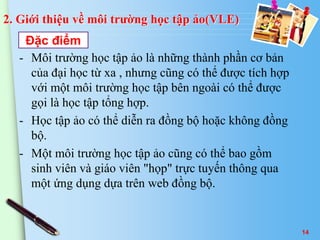 2. Giới thiệu về môi trường học tập ảo(VLE) 
Đặc điểm 
- Môi trường học tập ảo là những thành phần cơ bản 
của đại học từ xa , nhưng cũng có thể được tích hợp 
với một môi trường học tập bên ngoài có thể được 
gọi là học tập tổng hợp. 
- Học tập ảo có thể diễn ra đồng bộ hoặc không đồng 
bộ. 
- Một môi trường học tập ảo cũng có thể bao gồm 
sinh viên và giáo viên "họp" trực tuyến thông qua 
một ứng dụng dựa trên web đồng bộ. 
14 
 