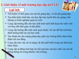 2. Giới thiệu về môi trường học tập ảo(VLE) 
Lợi ích 
 Tiết kiệm về thời gian của cán bộ giảng dạy, và chi phí giảng dạy. 
 Tạo điều kiện trình bày của học tập trực tuyến bởi các giảng viên 
không có kinh nghiệm quản trị web. 
 Cung cấp hướng dẫn cho học sinh một cách linh hoạt cho sinh viên 
với thay đổi thời gian và địa điểm. 
 Cung cấp hướng dẫn một cách quen thuộc với các thế hệ web theo 
định hướng hiện tại của học sinh. 
 Tạo thuận lợi cho mạng giảng dạy giữa các trường khác nhau hoặc 
thậm chí cao đẳng. 
 Cung cấp cho việc tái sử dụng vật liệu phổ biến trong các khóa học 
khác nhau. 
 Cung cấp tự động tích hợp các kết quả học của học sinh vào các hệ 
thống thông tin trong khuôn viên trường. 
17 
 