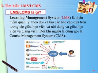 3. Tìm hiểu LMS/LCMS 
LMS/LCMS là gì? 
- Learning Management System (LMS) là phần 
mềm quản lý, theo dõi và tạo các báo cáo dựa trên 
tương tác giữa học viên và nội dung và giữa học 
viên và giảng viên. Đôi khi người ta cũng gọi là 
Course Management System (CMS). 
18 
 