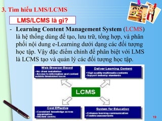 3. Tìm hiểu LMS/LCMS 
LMS/LCMS là gì? 
- Learning Content Management System (LCMS) 
là hệ thống dùng để tạo, lưu trữ, tổng hợp, và phân 
phối nội dung e-Learning dưới dạng các đối tượng 
học tập. Vậy đặc điểm chính để phân biệt với LMS 
là LCMS tạo và quản lý các đối tượng học tập. 
19 
 