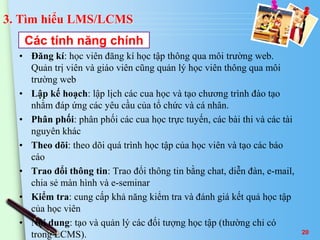 3. Tìm hiểu LMS/LCMS 
Các tính năng chính 
• Đăng kí: học viên đăng kí học tập thông qua môi trường web. 
Quản trị viên và giáo viên cũng quản lý học viên thông qua môi 
trường web 
• Lập kế hoạch: lập lịch các cua học và tạo chương trình đào tạo 
nhằm đáp ứng các yêu cầu của tổ chức và cá nhân. 
• Phân phối: phân phối các cua học trực tuyến, các bài thi và các tài 
nguyên khác 
• Theo dõi: theo dõi quá trình học tập của học viên và tạo các báo 
cáo 
• Trao đổi thông tin: Trao đổi thông tin bằng chat, diễn đàn, e-mail, 
chia sẻ màn hình và e-seminar 
• Kiểm tra: cung cấp khả năng kiểm tra và đánh giá kết quả học tập 
của học viên 
• Nội dung: tạo và quản lý các đối tượng học tập (thường chỉ có 
trong LCMS). 
20 
 
